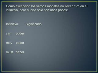 Como excepción los verbos modales no llevan "to" en el
infinitivo, pero suerte sólo son unos pocos:
Infinitivo Significado
can poder
may poder
must deber
 