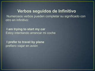 Verbos seguidos de Infinitivo
Numerosos verbos pueden completar su significado con
otro en infinitivo:
I am trying to start my car
Estoy intentando arrancar mi coche
I prefer to travel by plane
prefiero viajar en avión
 