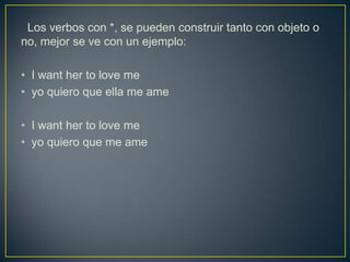 Los verbos con *, se pueden construir tanto con objeto o
no, mejor se ve con un ejemplo:
• I want her to love me
• yo quiero que ella me ame
• I want her to love me
• yo quiero que me ame
 