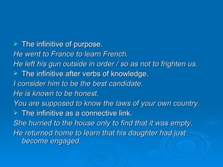 The infinitive of purpose. He went to France to learn French. He left his gun outside in order / so as not to frighten us. The infinitive after verbs of knowledge. I consider him to be the best candidate. He is known to be honest. You are supposed to know the laws of your own country. The infinitive as a connective link . She hurried to the house only to find that it was empty. He returned home to learn that his daughter had just become engaged. 