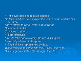 Infinitive replacing relative clauses. He loves parties; he is always the first to come and the last to leave. I have letters to write ( =that I must write) Someone to talk to Cushions to sit on. Split infinitives It would take ages to really master this subject. I was obliged to entirely agree. The infinitive represented by its to Would you like to come with me? –Yes, I’d love to. Did you get a ticket? –No, though I tried to. 
