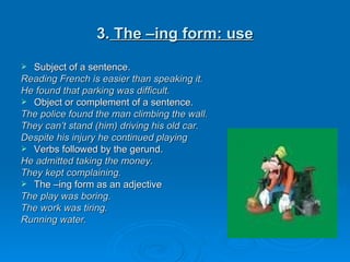 3.  The –ing form: use Subject of a sentence. Reading French is easier than speaking it. He found that parking was difficult. Object or complement of a sentence. The police found the man climbing the wall. They can’t stand (him) driving his old car. Despite his injury he continued playing Verbs followed by the gerund. He admitted taking the money. They kept complaining. The –ing form as an adjective The play was boring. The work was tiring. Running water. 