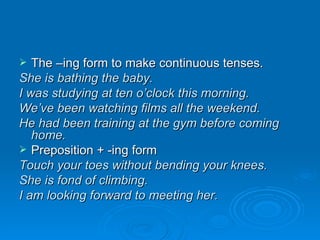 The –ing form to make continuous tenses. She is bathing the baby. I was studying at ten o’clock this morning. We’ve been watching films all the weekend. He had been training at the gym before coming home. Preposition + -ing form Touch your toes without bending your knees. She is fond of climbing. I am looking forward to meeting her. 