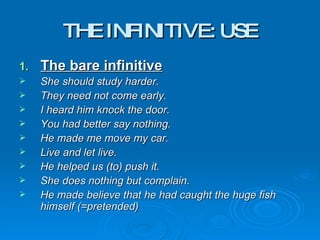 THE INFINITIVE: USE The bare infinitive She should study harder. They need not come early. I heard him knock the door. You had better say nothing. He made me move my car. Live and let live. He helped us (to) push it. She does nothing but complain. He made believe that he had caught the huge fish himself (=pretended) 