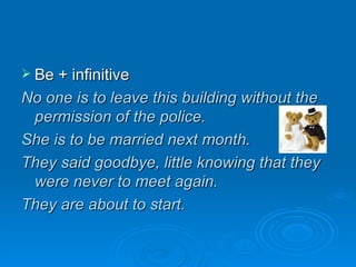 Be + infinitive No one is to leave this building without the permission of the police. She is to be married next month. They said goodbye, little knowing that they were never to meet again. They are about to start. 