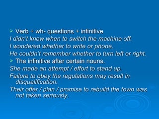 Verb + wh- questions + infinitive I didn’t know when to switch the machine off. I wondered whether to write or phone. He couldn’t remember whether to turn left or right. The infinitive after certain nouns. She made an attempt / effort to stand up. Failure to obey the regulations may result in disqualification. Their offer / plan / promise to rebuild the town was not taken seriously. 