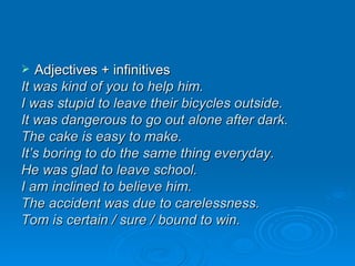 Adjectives + infinitives It was kind of you to help him. I was stupid to leave their bicycles outside. It was dangerous to go out alone after dark. The cake is easy to make.  It’s boring to do the same thing everyday. He was glad to leave school. I am inclined to believe him. The accident was due to carelessness. Tom is certain / sure / bound to win. 
