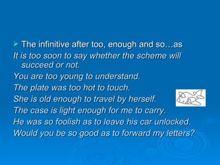 The infinitive after too, enough and so…as It is too soon to say whether the scheme will succeed or not. You are too young to understand. The plate was too hot to touch. She is old enough to travel by herself. The case is light enough for me to carry. He was so foolish as to leave his car unlocked. Would you be so good as to forward my letters? 