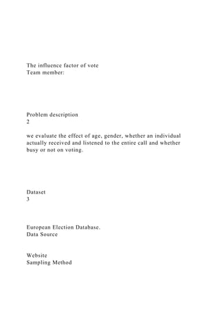 The influence factor of vote
Team member:
Problem description
2
we evaluate the effect of age, gender, whether an individual
actually received and listened to the entire call and whether
busy or not on voting.
Dataset
3
European Election Database.
Data Source
Website
Sampling Method
 
