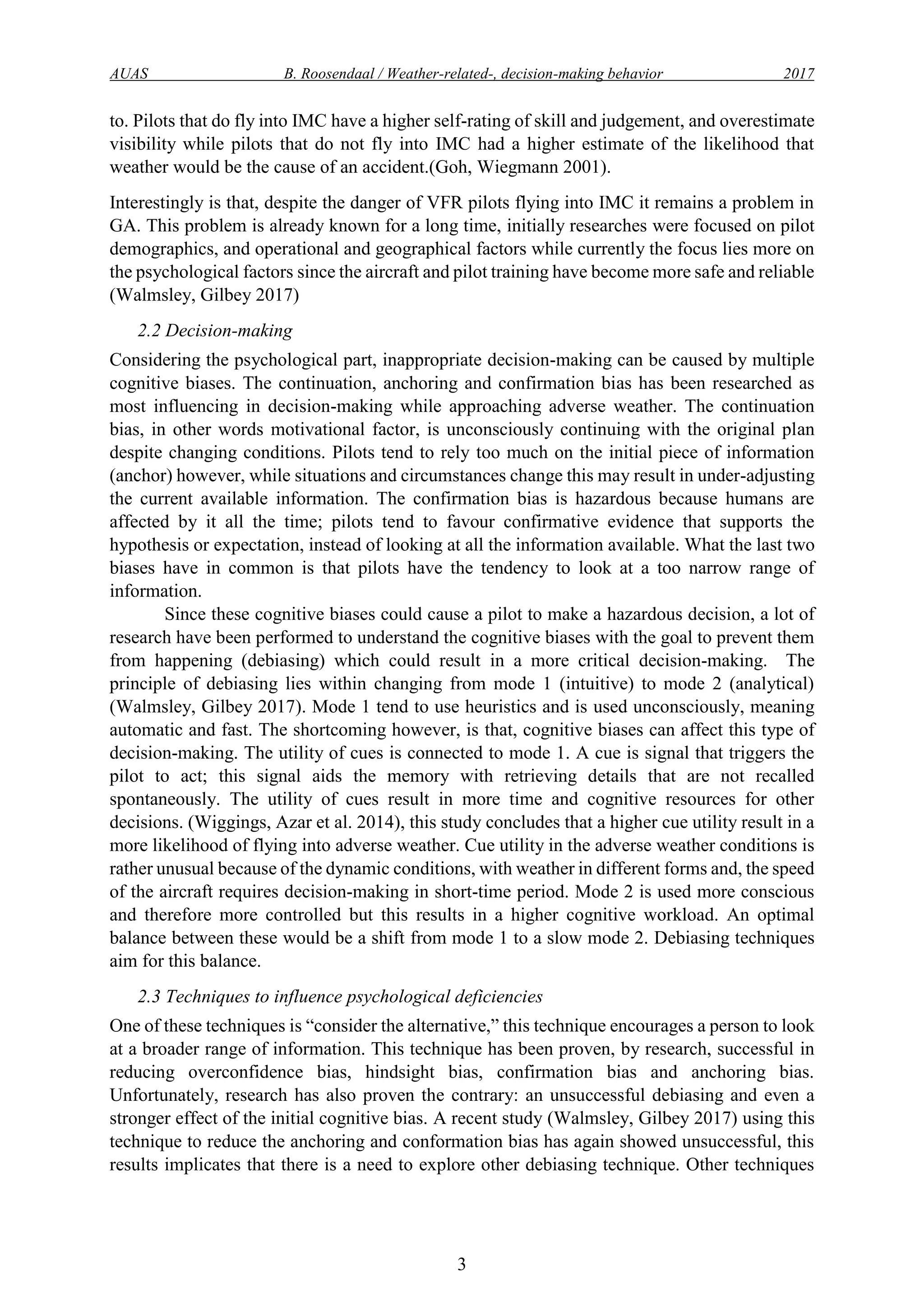 AUAS B. Roosendaal / Weather-related-, decision-making behavior 2017
3
to. Pilots that do fly into IMC have a higher self-rating of skill and judgement, and overestimate
visibility while pilots that do not fly into IMC had a higher estimate of the likelihood that
weather would be the cause of an accident.(Goh, Wiegmann 2001).
Interestingly is that, despite the danger of VFR pilots flying into IMC it remains a problem in
GA. This problem is already known for a long time, initially researches were focused on pilot
demographics, and operational and geographical factors while currently the focus lies more on
the psychological factors since the aircraft and pilot training have become more safe and reliable
(Walmsley, Gilbey 2017)
2.2 Decision-making
Considering the psychological part, inappropriate decision-making can be caused by multiple
cognitive biases. The continuation, anchoring and confirmation bias has been researched as
most influencing in decision-making while approaching adverse weather. The continuation
bias, in other words motivational factor, is unconsciously continuing with the original plan
despite changing conditions. Pilots tend to rely too much on the initial piece of information
(anchor) however, while situations and circumstances change this may result in under-adjusting
the current available information. The confirmation bias is hazardous because humans are
affected by it all the time; pilots tend to favour confirmative evidence that supports the
hypothesis or expectation, instead of looking at all the information available. What the last two
biases have in common is that pilots have the tendency to look at a too narrow range of
information.
Since these cognitive biases could cause a pilot to make a hazardous decision, a lot of
research have been performed to understand the cognitive biases with the goal to prevent them
from happening (debiasing) which could result in a more critical decision-making. The
principle of debiasing lies within changing from mode 1 (intuitive) to mode 2 (analytical)
(Walmsley, Gilbey 2017). Mode 1 tend to use heuristics and is used unconsciously, meaning
automatic and fast. The shortcoming however, is that, cognitive biases can affect this type of
decision-making. The utility of cues is connected to mode 1. A cue is signal that triggers the
pilot to act; this signal aids the memory with retrieving details that are not recalled
spontaneously. The utility of cues result in more time and cognitive resources for other
decisions. (Wiggings, Azar et al. 2014), this study concludes that a higher cue utility result in a
more likelihood of flying into adverse weather. Cue utility in the adverse weather conditions is
rather unusual because of the dynamic conditions, with weather in different forms and, the speed
of the aircraft requires decision-making in short-time period. Mode 2 is used more conscious
and therefore more controlled but this results in a higher cognitive workload. An optimal
balance between these would be a shift from mode 1 to a slow mode 2. Debiasing techniques
aim for this balance.
2.3 Techniques to influence psychological deficiencies
One of these techniques is “consider the alternative,” this technique encourages a person to look
at a broader range of information. This technique has been proven, by research, successful in
reducing overconfidence bias, hindsight bias, confirmation bias and anchoring bias.
Unfortunately, research has also proven the contrary: an unsuccessful debiasing and even a
stronger effect of the initial cognitive bias. A recent study (Walmsley, Gilbey 2017) using this
technique to reduce the anchoring and conformation bias has again showed unsuccessful, this
results implicates that there is a need to explore other debiasing technique. Other techniques
 