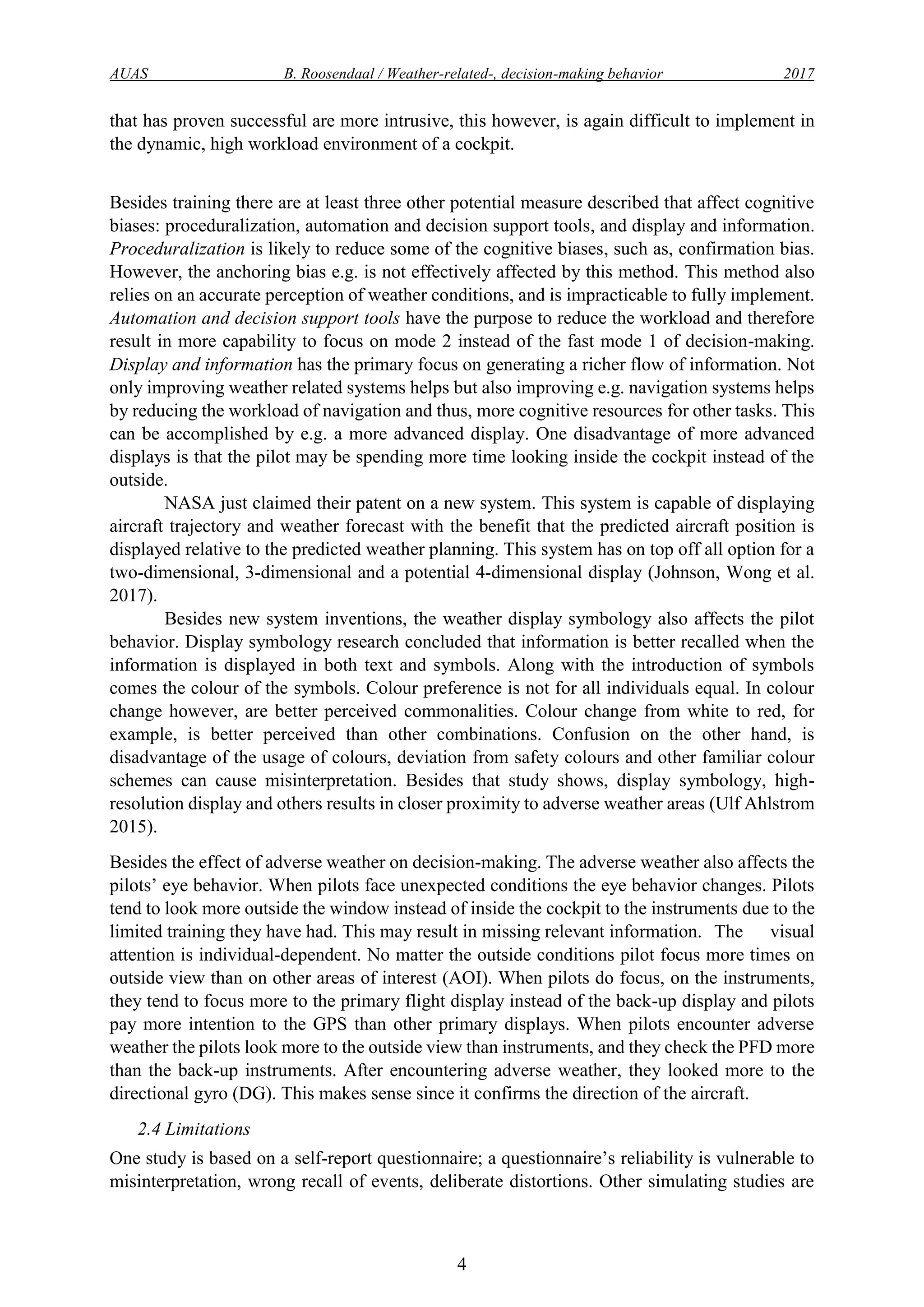 AUAS B. Roosendaal / Weather-related-, decision-making behavior 2017
4
that has proven successful are more intrusive, this however, is again difficult to implement in
the dynamic, high workload environment of a cockpit.
Besides training there are at least three other potential measure described that affect cognitive
biases: proceduralization, automation and decision support tools, and display and information.
Proceduralization is likely to reduce some of the cognitive biases, such as, confirmation bias.
However, the anchoring bias e.g. is not effectively affected by this method. This method also
relies on an accurate perception of weather conditions, and is impracticable to fully implement.
Automation and decision support tools have the purpose to reduce the workload and therefore
result in more capability to focus on mode 2 instead of the fast mode 1 of decision-making.
Display and information has the primary focus on generating a richer flow of information. Not
only improving weather related systems helps but also improving e.g. navigation systems helps
by reducing the workload of navigation and thus, more cognitive resources for other tasks. This
can be accomplished by e.g. a more advanced display. One disadvantage of more advanced
displays is that the pilot may be spending more time looking inside the cockpit instead of the
outside.
NASA just claimed their patent on a new system. This system is capable of displaying
aircraft trajectory and weather forecast with the benefit that the predicted aircraft position is
displayed relative to the predicted weather planning. This system has on top off all option for a
two-dimensional, 3-dimensional and a potential 4-dimensional display (Johnson, Wong et al.
2017).
Besides new system inventions, the weather display symbology also affects the pilot
behavior. Display symbology research concluded that information is better recalled when the
information is displayed in both text and symbols. Along with the introduction of symbols
comes the colour of the symbols. Colour preference is not for all individuals equal. In colour
change however, are better perceived commonalities. Colour change from white to red, for
example, is better perceived than other combinations. Confusion on the other hand, is
disadvantage of the usage of colours, deviation from safety colours and other familiar colour
schemes can cause misinterpretation. Besides that study shows, display symbology, high-
resolution display and others results in closer proximity to adverse weather areas (Ulf Ahlstrom
2015).
Besides the effect of adverse weather on decision-making. The adverse weather also affects the
pilots’ eye behavior. When pilots face unexpected conditions the eye behavior changes. Pilots
tend to look more outside the window instead of inside the cockpit to the instruments due to the
limited training they have had. This may result in missing relevant information. The visual
attention is individual-dependent. No matter the outside conditions pilot focus more times on
outside view than on other areas of interest (AOI). When pilots do focus, on the instruments,
they tend to focus more to the primary flight display instead of the back-up display and pilots
pay more intention to the GPS than other primary displays. When pilots encounter adverse
weather the pilots look more to the outside view than instruments, and they check the PFD more
than the back-up instruments. After encountering adverse weather, they looked more to the
directional gyro (DG). This makes sense since it confirms the direction of the aircraft.
2.4 Limitations
One study is based on a self-report questionnaire; a questionnaire’s reliability is vulnerable to
misinterpretation, wrong recall of events, deliberate distortions. Other simulating studies are
 