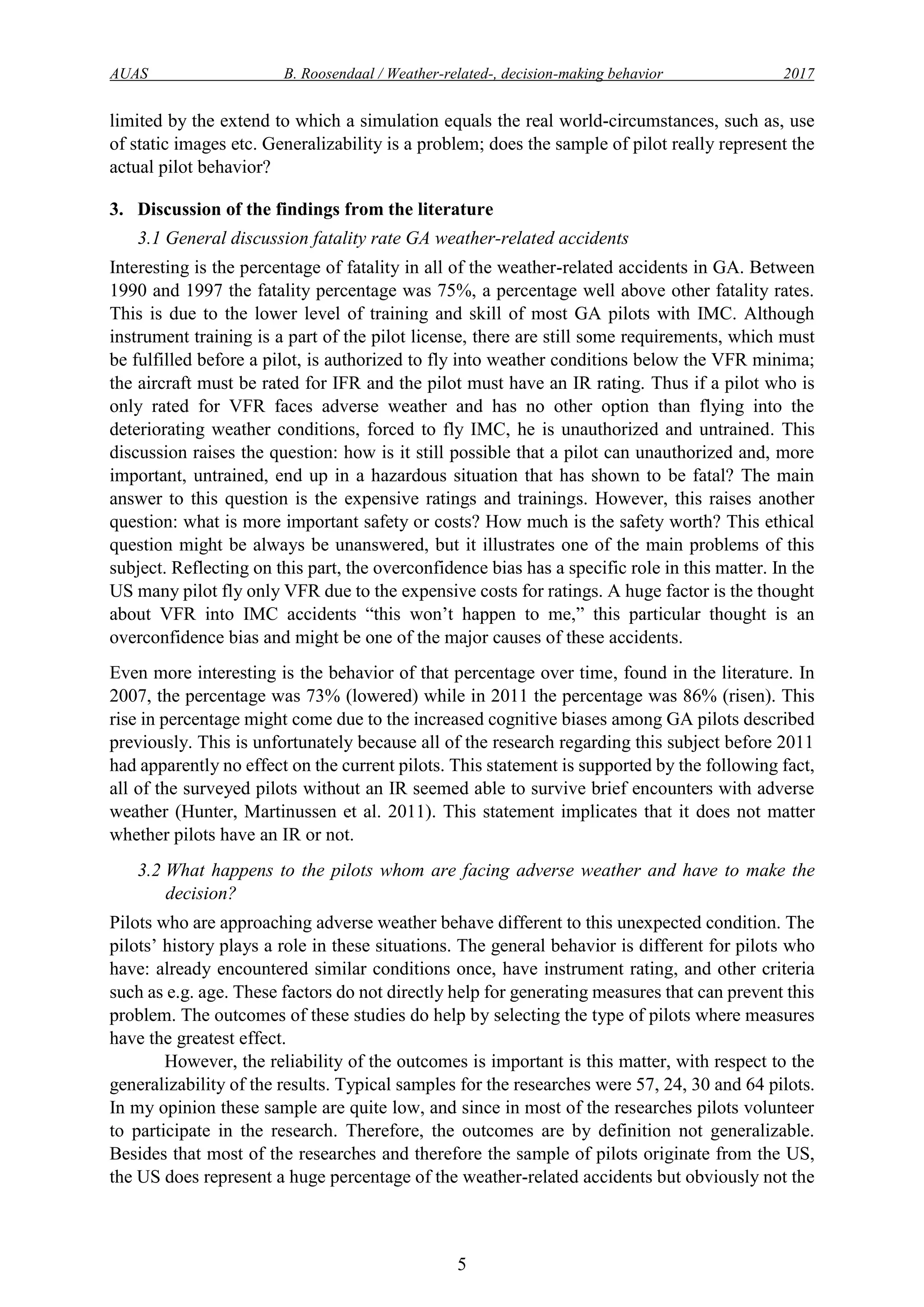 AUAS B. Roosendaal / Weather-related-, decision-making behavior 2017
5
limited by the extend to which a simulation equals the real world-circumstances, such as, use
of static images etc. Generalizability is a problem; does the sample of pilot really represent the
actual pilot behavior?
3. Discussion of the findings from the literature
3.1 General discussion fatality rate GA weather-related accidents
Interesting is the percentage of fatality in all of the weather-related accidents in GA. Between
1990 and 1997 the fatality percentage was 75%, a percentage well above other fatality rates.
This is due to the lower level of training and skill of most GA pilots with IMC. Although
instrument training is a part of the pilot license, there are still some requirements, which must
be fulfilled before a pilot, is authorized to fly into weather conditions below the VFR minima;
the aircraft must be rated for IFR and the pilot must have an IR rating. Thus if a pilot who is
only rated for VFR faces adverse weather and has no other option than flying into the
deteriorating weather conditions, forced to fly IMC, he is unauthorized and untrained. This
discussion raises the question: how is it still possible that a pilot can unauthorized and, more
important, untrained, end up in a hazardous situation that has shown to be fatal? The main
answer to this question is the expensive ratings and trainings. However, this raises another
question: what is more important safety or costs? How much is the safety worth? This ethical
question might be always be unanswered, but it illustrates one of the main problems of this
subject. Reflecting on this part, the overconfidence bias has a specific role in this matter. In the
US many pilot fly only VFR due to the expensive costs for ratings. A huge factor is the thought
about VFR into IMC accidents “this won’t happen to me,” this particular thought is an
overconfidence bias and might be one of the major causes of these accidents.
Even more interesting is the behavior of that percentage over time, found in the literature. In
2007, the percentage was 73% (lowered) while in 2011 the percentage was 86% (risen). This
rise in percentage might come due to the increased cognitive biases among GA pilots described
previously. This is unfortunately because all of the research regarding this subject before 2011
had apparently no effect on the current pilots. This statement is supported by the following fact,
all of the surveyed pilots without an IR seemed able to survive brief encounters with adverse
weather (Hunter, Martinussen et al. 2011). This statement implicates that it does not matter
whether pilots have an IR or not.
3.2 What happens to the pilots whom are facing adverse weather and have to make the
decision?
Pilots who are approaching adverse weather behave different to this unexpected condition. The
pilots’ history plays a role in these situations. The general behavior is different for pilots who
have: already encountered similar conditions once, have instrument rating, and other criteria
such as e.g. age. These factors do not directly help for generating measures that can prevent this
problem. The outcomes of these studies do help by selecting the type of pilots where measures
have the greatest effect.
However, the reliability of the outcomes is important is this matter, with respect to the
generalizability of the results. Typical samples for the researches were 57, 24, 30 and 64 pilots.
In my opinion these sample are quite low, and since in most of the researches pilots volunteer
to participate in the research. Therefore, the outcomes are by definition not generalizable.
Besides that most of the researches and therefore the sample of pilots originate from the US,
the US does represent a huge percentage of the weather-related accidents but obviously not the
 