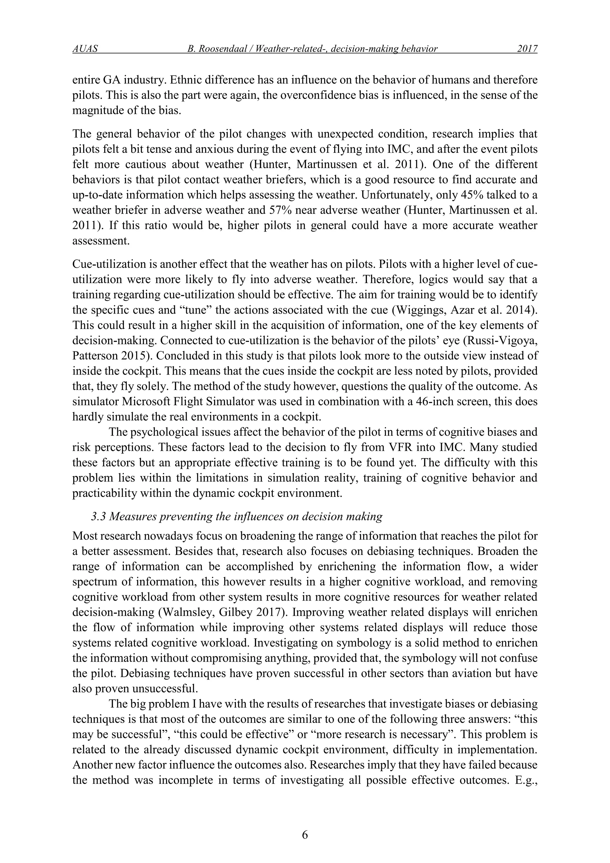 AUAS B. Roosendaal / Weather-related-, decision-making behavior 2017
6
entire GA industry. Ethnic difference has an influence on the behavior of humans and therefore
pilots. This is also the part were again, the overconfidence bias is influenced, in the sense of the
magnitude of the bias.
The general behavior of the pilot changes with unexpected condition, research implies that
pilots felt a bit tense and anxious during the event of flying into IMC, and after the event pilots
felt more cautious about weather (Hunter, Martinussen et al. 2011). One of the different
behaviors is that pilot contact weather briefers, which is a good resource to find accurate and
up-to-date information which helps assessing the weather. Unfortunately, only 45% talked to a
weather briefer in adverse weather and 57% near adverse weather (Hunter, Martinussen et al.
2011). If this ratio would be, higher pilots in general could have a more accurate weather
assessment.
Cue-utilization is another effect that the weather has on pilots. Pilots with a higher level of cue-
utilization were more likely to fly into adverse weather. Therefore, logics would say that a
training regarding cue-utilization should be effective. The aim for training would be to identify
the specific cues and “tune” the actions associated with the cue (Wiggings, Azar et al. 2014).
This could result in a higher skill in the acquisition of information, one of the key elements of
decision-making. Connected to cue-utilization is the behavior of the pilots’ eye (Russi-Vigoya,
Patterson 2015). Concluded in this study is that pilots look more to the outside view instead of
inside the cockpit. This means that the cues inside the cockpit are less noted by pilots, provided
that, they fly solely. The method of the study however, questions the quality of the outcome. As
simulator Microsoft Flight Simulator was used in combination with a 46-inch screen, this does
hardly simulate the real environments in a cockpit.
The psychological issues affect the behavior of the pilot in terms of cognitive biases and
risk perceptions. These factors lead to the decision to fly from VFR into IMC. Many studied
these factors but an appropriate effective training is to be found yet. The difficulty with this
problem lies within the limitations in simulation reality, training of cognitive behavior and
practicability within the dynamic cockpit environment.
3.3 Measures preventing the influences on decision making
Most research nowadays focus on broadening the range of information that reaches the pilot for
a better assessment. Besides that, research also focuses on debiasing techniques. Broaden the
range of information can be accomplished by enrichening the information flow, a wider
spectrum of information, this however results in a higher cognitive workload, and removing
cognitive workload from other system results in more cognitive resources for weather related
decision-making (Walmsley, Gilbey 2017). Improving weather related displays will enrichen
the flow of information while improving other systems related displays will reduce those
systems related cognitive workload. Investigating on symbology is a solid method to enrichen
the information without compromising anything, provided that, the symbology will not confuse
the pilot. Debiasing techniques have proven successful in other sectors than aviation but have
also proven unsuccessful.
The big problem I have with the results of researches that investigate biases or debiasing
techniques is that most of the outcomes are similar to one of the following three answers: “this
may be successful”, “this could be effective” or “more research is necessary”. This problem is
related to the already discussed dynamic cockpit environment, difficulty in implementation.
Another new factor influence the outcomes also. Researches imply that they have failed because
the method was incomplete in terms of investigating all possible effective outcomes. E.g.,
 