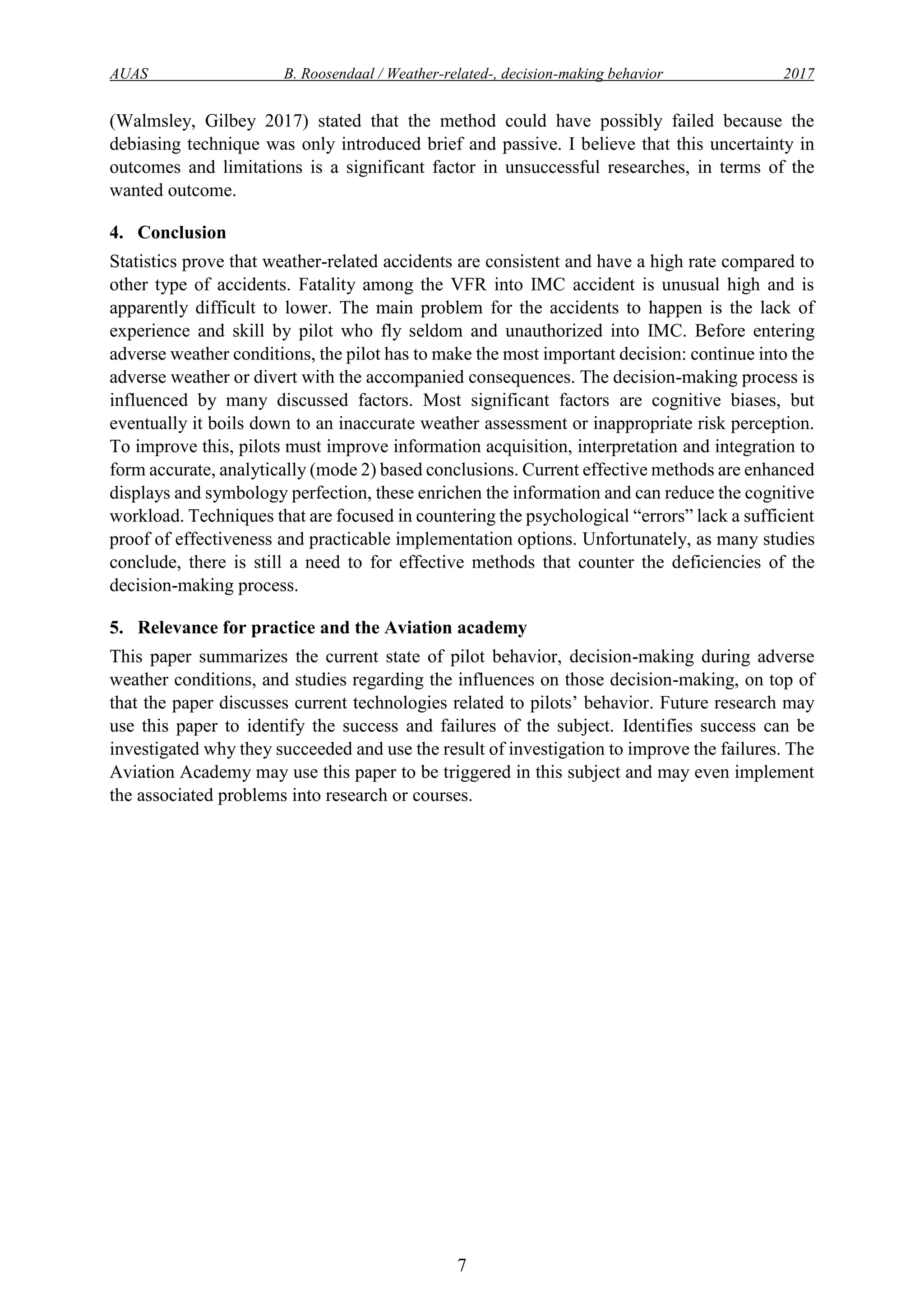 AUAS B. Roosendaal / Weather-related-, decision-making behavior 2017
7
(Walmsley, Gilbey 2017) stated that the method could have possibly failed because the
debiasing technique was only introduced brief and passive. I believe that this uncertainty in
outcomes and limitations is a significant factor in unsuccessful researches, in terms of the
wanted outcome.
4. Conclusion
Statistics prove that weather-related accidents are consistent and have a high rate compared to
other type of accidents. Fatality among the VFR into IMC accident is unusual high and is
apparently difficult to lower. The main problem for the accidents to happen is the lack of
experience and skill by pilot who fly seldom and unauthorized into IMC. Before entering
adverse weather conditions, the pilot has to make the most important decision: continue into the
adverse weather or divert with the accompanied consequences. The decision-making process is
influenced by many discussed factors. Most significant factors are cognitive biases, but
eventually it boils down to an inaccurate weather assessment or inappropriate risk perception.
To improve this, pilots must improve information acquisition, interpretation and integration to
form accurate, analytically (mode 2) based conclusions. Current effective methods are enhanced
displays and symbology perfection, these enrichen the information and can reduce the cognitive
workload. Techniques that are focused in countering the psychological “errors” lack a sufficient
proof of effectiveness and practicable implementation options. Unfortunately, as many studies
conclude, there is still a need to for effective methods that counter the deficiencies of the
decision-making process.
5. Relevance for practice and the Aviation academy
This paper summarizes the current state of pilot behavior, decision-making during adverse
weather conditions, and studies regarding the influences on those decision-making, on top of
that the paper discusses current technologies related to pilots’ behavior. Future research may
use this paper to identify the success and failures of the subject. Identifies success can be
investigated why they succeeded and use the result of investigation to improve the failures. The
Aviation Academy may use this paper to be triggered in this subject and may even implement
the associated problems into research or courses.
 