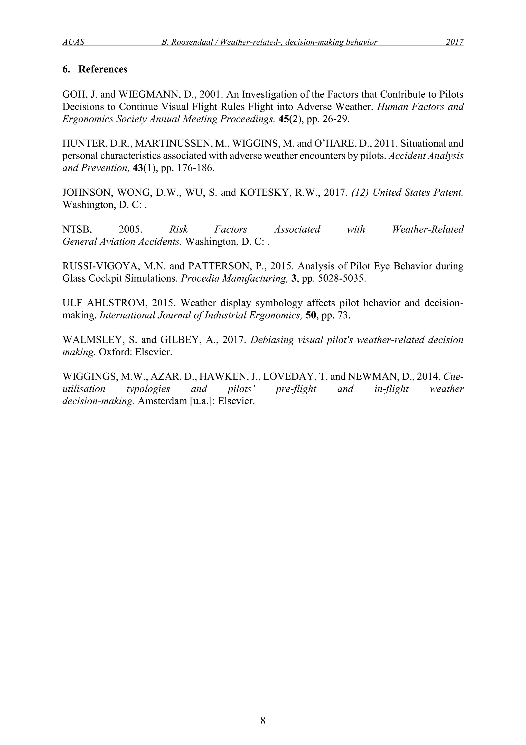 AUAS B. Roosendaal / Weather-related-, decision-making behavior 2017
8
6. References
GOH, J. and WIEGMANN, D., 2001. An Investigation of the Factors that Contribute to Pilots
Decisions to Continue Visual Flight Rules Flight into Adverse Weather. Human Factors and
Ergonomics Society Annual Meeting Proceedings, 45(2), pp. 26-29.
HUNTER, D.R., MARTINUSSEN, M., WIGGINS, M. and O’HARE, D., 2011. Situational and
personal characteristics associated with adverse weather encounters by pilots. Accident Analysis
and Prevention, 43(1), pp. 176-186.
JOHNSON, WONG, D.W., WU, S. and KOTESKY, R.W., 2017. (12) United States Patent.
Washington, D. C: .
NTSB, 2005. Risk Factors Associated with Weather-Related
General Aviation Accidents. Washington, D. C: .
RUSSI-VIGOYA, M.N. and PATTERSON, P., 2015. Analysis of Pilot Eye Behavior during
Glass Cockpit Simulations. Procedia Manufacturing, 3, pp. 5028-5035.
ULF AHLSTROM, 2015. Weather display symbology affects pilot behavior and decision-
making. International Journal of Industrial Ergonomics, 50, pp. 73.
WALMSLEY, S. and GILBEY, A., 2017. Debiasing visual pilot's weather-related decision
making. Oxford: Elsevier.
WIGGINGS, M.W., AZAR, D., HAWKEN, J., LOVEDAY, T. and NEWMAN, D., 2014. Cue-
utilisation typologies and pilots’ pre-flight and in-flight weather
decision-making. Amsterdam [u.a.]: Elsevier.
 