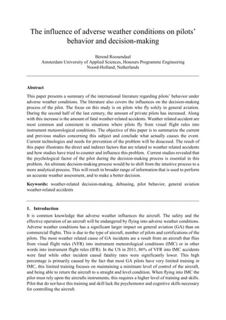 The influence of adverse weather conditions on pilots’
behavior and decision-making
Berend Roosendaal
Amsterdam University of Applied Sciences, Honours Programme Engineering
Noord-Holland, Netherlands
Abstract
This paper presents a summary of the international literature regarding pilots’ behavior under
adverse weather conditions. The literature also covers the influences on the decision-making
process of the pilot. The focus on this study is on pilots who fly solely in general aviation.
During the second half of the last century, the amount of private pilots has increased. Along
with this increase is the amount of fatal weather-related accidents. Weather related accident are
most common and consistent in situations where pilots fly from visual flight rules into
instrument meteorological conditions. The objective of this paper is to summarize the current
and previous studies concerning this subject and conclude what actually causes the event.
Current technologies and needs for prevention of the problem will be disucssed. The result of
this paper illustrates the direct and indirect factors that are related to weather related accidents
and how studies have tried to counter and influence this problem. Current studies revealed that
the psychological factor of the pilot during the decision-making process is essential in this
problem. An ultimate decision-making process would be to shift from the intuitive process to a
more analytical process. This will result in broader range of information that is used to perform
an accurate weather assessment, and to make a better decision.
Keywords: weather-related decision-making, debiasing, pilot behavior, general aviation
weather-related accidents
1. Introduction
It is common knowledge that adverse weather influences the aircraft. The safety and the
effective operation of an aircraft will be endangered by flying into adverse weather conditions.
Adverse weather conditions has a significant larger impact on general aviation (GA) than on
commercial flights. This is due to the type of aircraft, number of pilots and certifications of the
pilots. The most weather related cause of GA incidents are a result from an aircraft that flies
from visual flight rules (VFR) into instrument meteorological conditions (IMC) or in other
words into instrument flight rules (IFR). In the US in 2011, 86% of VFR into IMC accidents
were fatal while other incident causal fatality rates were significantly lower. This high
percentage is primarily caused by the fact that most GA pilots have very limited training in
IMC, this limited training focuses on maintaining a minimum level of control of the aircraft,
and being able to return the aircraft to a straight and level condition. When flying into IMC the
pilot must rely upon the aircrafts instruments, this requires a higher level of training and skills.
Pilot that do not have this training and skill lack the psychomotor and cognitive skills necessary
for controlling the aircraft.
 