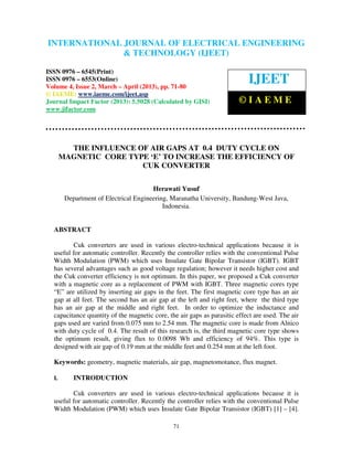 International Journal of Electrical Engineering and Technology (IJEET), ISSN 0976 –
INTERNATIONAL JOURNAL OF ELECTRICAL ENGINEERING
 6545(Print), ISSN 0976 – 6553(Online) Volume 4, Issue 2, March – April (2013), © IAEME
                            & TECHNOLOGY (IJEET)

ISSN 0976 – 6545(Print)
ISSN 0976 – 6553(Online)
Volume 4, Issue 2, March – April (2013), pp. 71-80
                                                                           IJEET
© IAEME: www.iaeme.com/ijeet.asp
Journal Impact Factor (2013): 5.5028 (Calculated by GISI)               ©IAEME
www.jifactor.com




         THE INFLUENCE OF AIR GAPS AT 0.4 DUTY CYCLE ON
       MAGNETIC CORE TYPE ‘E’ TO INCREASE THE EFFICIENCY OF
                        CUK CONVERTER


                                       Herawati Yusuf
        Department of Electrical Engineering, Maranatha University, Bandung-West Java,
                                           Indonesia.


  ABSTRACT

         Cuk converters are used in various electro-technical applications because it is
  useful for automatic controller. Recently the controller relies with the conventional Pulse
  Width Modulation (PWM) which uses Insulate Gate Bipolar Transistor (IGBT). IGBT
  has several advantages such as good voltage regulation; however it needs higher cost and
  the Cuk converter efficiency is not optimum. In this paper, we proposed a Cuk converter
  with a magnetic core as a replacement of PWM with IGBT. Three magnetic cores type
  “E” are utilized by inserting air gaps in the feet. The first magnetic core type has an air
  gap at all feet. The second has an air gap at the left and right feet, where the third type
  has an air gap at the middle and right feet. In order to optimize the inductance and
  capacitance quantity of the magnetic core, the air gaps as parasitic effect are used. The air
  gaps used are varied from 0.075 mm to 2.54 mm. The magnetic core is made from Alnico
  with duty cycle of 0.4. The result of this research is, the third magnetic core type shows
  the optimum result, giving flux to 0.0098 Wb and efficiency of 94%. This type is
  designed with air gap of 0.19 mm at the middle feet and 0.254 mm at the left foot.

  Keywords: geometry, magnetic materials, air gap, magnetomotance, flux magnet.

  I.       INTRODUCTION

         Cuk converters are used in various electro-technical applications because it is
  useful for automatic controller. Recently the controller relies with the conventional Pulse
  Width Modulation (PWM) which uses Insulate Gate Bipolar Transistor (IGBT) [1] – [4].

                                               71
 