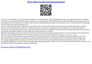 When Math Was Discovered Research Paper
All around the world there are so many people that choose to be mathematicians. I think the people that chose to be mathematicians like to challenge
themselves. I also think that they like to solve the problems so it can make them think and think things through. I feel like that mathematicians like to
teach people how to do math and solve problems and to get them thinking problems through. Everyone knows that a world without math is impossible.
You need math with almost everything in life.
There are many arguments about if math was created or discovered. Some say that math was discovered because math has always been out there,
then there are some people that say math was invented because you can't discover something if someone didn't invent it. I agree that math was
invented but I also agree that math was discovered. In the early days there were people that created the basic part of math and as the years go by there
were people that probably added more stuff to math, like making equations for example.
Math has really changed during the centuries. I know this is true because I have asked my parents to help me with my homework and sometimes they
didn't have a clue what the problems were, they've also said they never learned some things we are learning...show more content...
They were unable to find the academic positions they desired. They pursued commercial ventures and ended up having a daughter as well. Sofia
Kovalevskaya began writing fiction, including a novella Vera Barantzova which won sufficient acclaim to be translated into several languages.
Kovalensky, engaged himself in a financial scandal for which he was about to be prosecuted but he ended up committing suicide in 1883. Sofia
Kovalevskaya had already returned to Berlin and mathematics, taking their daughter with her. She became a privatdozent at Stockholm University, but
she didn't get paid by the university, instead the students paid
Get more content on HelpWriting.net
 