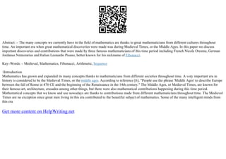 Abstract: – The many concepts we currently have in the field of mathematics are thanks to great mathematicians from different cultures throughout
time. An important era when great mathematical discoveries were made was during Medieval Times, or the Middle Ages. In this paper we discuss
important discoveries and contributions that were made by three famous mathematicians of this time period including French Nicole Oresme, German
Jordanus Nemorarius and Italian Leonardo Pisano, better known for his nickname of Fibonacci.
Key–Words: – Medieval, Mathematics, Fibonacci, Arithmetic, Sequence
1Introduction
Mathematics has grown and expanded its many concepts thanks to mathematicians from different societies throughout time. A very important era in
history is considered to be the Medieval Times, or the middle ages. According to reference [6], "People use the phrase 'Middle Ages' to describe Europe
between the fall of Rome in 476 CE and the beginning of the Renaissance in the 14th century." The Middle Ages, or Medieval Times, are known for
their famous art, architecture, crusades among other things, but there were also mathematical contributions happening during this time period.
Mathematical concepts that we know and use nowadays are thanks to contributions made from different mathematicians throughout time. The Medieval
Times are no exception since great men living in this era contributed to the beautiful subject of mathematics. Some of the many intelligent minds from
this era
Get more content on HelpWriting.net
 