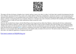 This paper will show the history of algebra, how it started, and how it grew to be what it is today. It will show that it started it developments from the
basic arithmetic operations that first were used to solve simple addition, subtraction, multiplication, and division and how it went incorporating more
operations that permitted it to solve problems that involve abstract concepts. It will show that the recorded history begins mostly with the Egyptian
papyrus, and how it went passing from one civilization. Moreover; it will show how each civilization contributed with something that at the end helped
it to become what it is today, the most study mathematical subject around the world.
1.Introductions
However; the recorded history begins with the Rhind Papyrus from Egypt and clay tablets from Babylon, which describe the basic mathematical
operations that include an unknown variable, then it passed to India where written records in Sanskrit show that the Indian were already describing
verbally what seems to be the description of unknown variables. Next the recorded history passed to the Greeks, where Diophantus published the b
books that describe the syncopated algebra which are considered to be the basis of all algebra used and studied by European mathematician.
Moreover; it was in Europe where the recorded history of the algebra really was taken to the next level. The lead was taken by Fibonacci with is book
liber abaci, who added the application of sequences and crated a
Get more content on HelpWriting.net
 