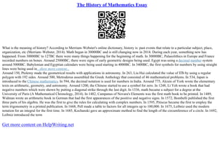 The History of Mathematics Essay
What is the meaning of history? According to Merriam–Webster's online dictionary, history is: past events that relate to a particular subject, place,
organization, etc (Merriam–Webster, 2014). Math began in 30000BC and is still changing now in 2014. During each year, something new has
happened. From 30000BC to 127BC there were many things happening for the beginning of math. In 30000BC, Palaeolithics in Europe and France
recorded numbers on bones. Around 25000BC, there were signs of early geometric designs being used. Egypt was using a decimal number system
around 5000BC. Babylonian and Egyptian calendars were being used starting in 4000BC. In 3400BC, the first symbols for numbers by using straight
lines were being used in...show more content...
Around 150, Ptolemy made the geometrical results with applications in astronomy. In 263, Liu Hui calculated the value of ПЂ by using a regular
polygon with 192 sides. Around 500, Metrodorus assembled the Greek Anthology that consisted of 46 mathematical problems. In 534, Japan is
introduced to the Chinese mathematics. In 594, the decimal notation is used for numbers in India. Around 775, Alcuin of York wrote the elementary
texts on arithmetic, geometry, and astronomy. Around 1200, the Chinese started to use a symbol for zero. In 1248, Li Yeh wrote a book that had
negative numbers which were shown by putting a diagonal strike through the last digit. In 1336, math became a subject for a degree at the
University of Paris (A Mathematical Chronology, 2014). In 1482, Campanus of Novara's Elements was the first math book to be printed. In 1489,
Widman wrote an arithmetic book in German that had the first appearances of the positive and negative signs. In 1572, Bombelli published the first
three parts of his algebra. He was the first to give the rules for calculating with complex numbers. In 1595, Pitiscus became the first to employ the
term trigonometry in a printed publication. In 1668, Pell made a table to factors for all integers up to 100,000. In 1675, Leibniz used the modern
notation for an integral for the first time. In 1685, Kochanski gave an approximate method to find the length of the circumference of a circle. In 1692,
Leibniz introduced the term
Get more content on HelpWriting.net
 