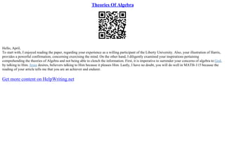 Theories Of Algebra
Hello, April,
To start with, I enjoyed reading the paper, regarding your experience as a willing participant of the Liberty University. Also, your illustration of Harris,
provides a powerful confirmation, concerning exercising the mind. On the other hand, I diligently examined your inspirations pertaining
comprehending the theories of Algebra and not being able to clench the information. First, it is imperative to surrender your concerns of algebra to God,
by talking to Him. Jesus desires, believers talking to Him because it pleases Him. Lastly, I have no doubt, you will do well in MATH–115 because the
reading of your article tells me that you are an achiever and endurer.
Get more content on HelpWriting.net
 