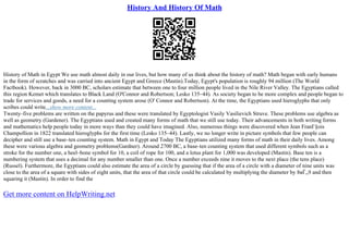 History And History Of Math
History of Math in Egypt We use math almost daily in our lives, but how many of us think about the history of math? Math began with early humans
in the form of scratches and was carried into ancient Egypt and Greece (Mastin).Today, Egypt's population is roughly 94 million (The World
Factbook). However, back in 3000 BC, scholars estimate that between one to four million people lived in the Nile River Valley. The Egyptians called
this region Kemet which translates to Black Land (O'Connor and Robertson; Lesko 135–44). As society began to be more complex and people began to
trade for services and goods, a need for a counting system arose (O' Connor and Robertson). At the time, the Egyptians used hieroglyphs that only
scribes could write...show more content...
Twenty–five problems are written on the papyrus and these were translated by Egyptologist Vasily Vasilievich Struve. These problems use algebra as
well as geometry (Gardener). The Egyptians used and created many forms of math that we still use today. Their advancements in both writing forms
and mathematics help people today in more ways than they could have imagined. Also, numerous things were discovered when Jean FranГ§ois
Champollion in 1822 translated hieroglyphs for the first time (Lesko 135–44). Lastly, we no longer write in picture symbols that few people can
decipher and still use a base–ten counting system. Math in Egypt and Today The Egyptians utilized many forms of math in their daily lives. Among
these were various algebra and geometry problems(Gardner). Around 2700 BC, a base–ten counting system that used different symbols such as a
stroke for the number one, a heel–bone symbol for 10, a coil of rope for 100, and a lotus plant for 1,000 was developed (Mastin). Base ten is a
numbering system that uses a decimal for any number smaller than one. Once a number exceeds nine it moves to the next place (the tens place)
(Russel). Furthermore, the Egyptians could also estimate the area of a circle by guessing that if the area of a circle with a diameter of nine units was
close to the area of a square with sides of eight units, that the area of that circle could be calculated by multiplying the diameter by 8вЃ„9 and then
squaring it (Mastin). In order to find the
Get more content on HelpWriting.net
 