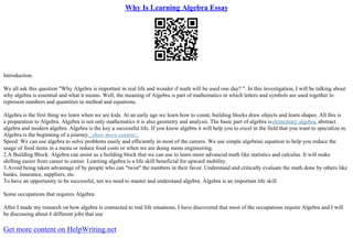 Why Is Learning Algebra Essay
Introduction:
We all ask this question "Why Algebra is important in real life and wonder if math will be used one day? ". In this investigation, I will be talking about
why algebra is essential and what it means. Well, the meaning of Algebra is part of mathematics in which letters and symbols are used together to
represent numbers and quantities in method and equations.
Algebra is the first thing we learn when we are kids. At an early age we learn how to count, building blocks draw objects and learn shapes. All this is
a preparation to Algebra. Algebra is not only mathematics it is also geometry and analysis. The basic part of algebra iselementary algebra, abstract
algebra and modern algebra. Algebra is the key a successful life. If you know algebra it will help you to excel in the field that you want to specialize in.
Algebra is the beginning of a journey...show more content...
Speed: We can use algebra to solve problems easily and efficiently in most of the careers. We use simple algebraic equation to help you reduce the
usage of food items in a menu or reduce food costs or when we are doing menu engineering.
2.A Building Block: Algebra can assist as a building block that we can use to learn more advanced math like statistics and calculus. It will make
shifting easier from career to career. Learning algebra is a life skill beneficial for upward mobility.
3.Avoid being taken advantage of by people who can "twist" the numbers in their favor. Understand and critically evaluate the math done by others like
banks, insurance, suppliers, etc.
To have an opportunity to be successful, ten we need to master and understand algebra. Algebra is an important life skill.
Some occupations that requires Algebra:
After I made my research on how algebra is connected to real life situations, I have discovered that most of the occupations require Algebra and I will
be discussing about 6 different jobs that use
Get more content on HelpWriting.net
 