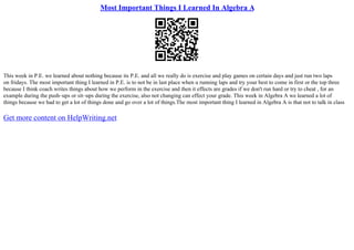 Most Important Things I Learned In Algebra A
This week in P.E. we learned about nothing because its P.E. and all we really do is exercise and play games on certain days and just run two laps
on fridays. The most important thing I learned in P.E. is to not be in last place when u running laps and try your best to come in first or the top three
because I think coach writes things about how we perform in the exercise and then it effects are grades if we don't run hard or try to cheat , for an
example during the push–ups or sit–ups during the exercise, also not changing can effect your grade. This week in Algebra A we learned a lot of
things because we had to get a lot of things done and go over a lot of things.The most important thing I learned in Algebra A is that not to talk in class
Get more content on HelpWriting.net
 