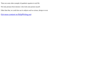 These are some other example of quadratic equation in real life.
Not only pictures from internet, I also took some picture myself.
Other than that, we could also use in subjects such as science, design or even
Get more content on HelpWriting.net
 