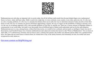 Mathematicians not only play an important role in society today, but all the brilliant math minds from the past helped shape every mathematical
theory we know, study, and learn today. Math is used every single day, in every continent, every country, every state, and every city. It is the way
we solve everyday problems. It is the way we calculate the distance from sun to earth, the way we determine amount of miles one drives from their
home to work, the way we estimate our grocery bill before approaching a register, the way we figure out the probability of failing or passing a test,
it is the way we as humans approach, solve, and conclude problems we face day in, and day out. There are a various amount of languages spoken to
communicate in our world today, but math is one that people from all different parts of planet earth understand, and use for the same purposes.
Mathematicians are in a way, unsung heroes, without their discoveries, we would be lost, confused, and not nearly as intelligent. Gauss was one of
those heroes. Carl Freidrich Gauss was a German mathematician and a physical scientist also known as the "Prince of Mathematics". He was born on
April 30th, 1777 in Brunswick, Germany and was born to poor, working class parents. His mother was illiterate and his father was a gardener/brick
layer. His father did not want Gauss to attend school, he wanted him to stay in the family business; but fortunately for him, his mother and uncle
recognized his early talents as
Get more content on HelpWriting.net
 