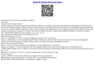 Birth Of Algebra Research Paper
How Much Do You Know about the Birth of Algebra?
Jiawei Xue
Azusa Pacific University Abstract
Typically, Arabic civilization had significant contribution to algebra we use today. On the other hand, the famous Arab mathematician Al
–Khwarizmi
own the title the father of algebra. However, there is evidence that the ancient Babylon had stone tablet where looks like people exploring fundamental
idea of algebra around 2000BC. Additionally, there are other civilizations and mathematicians such as Egyptian, ancient Greek, and Chinese also made
significant contributions to algebra we use today. The concept of algebra was used is widely used by different civilizations. Overall, the evidences
shows that the birth of algebra was not created by...show more content...
(n.d.). Elementary number Tnheory and its applications. The
Mathematical Gazette, 162–162.
Boyer, C., & Merzbach, U. (1991). A history of mathematics (2nd ed.). New York: Wiley.
Connor, J. & Robertson, E. Abu Ja'far Muhammad ibn Musa Al–Khwarizmi. Retrieved from http://www–history.mcs.st–and.ac.uk/Biographies
/Al–Khwarizmi.html Greenberg, M. (2008). Euclidean and non–Euclidean geometries: development and history
(4th ed.). New York: W.H. Freeman.
Helm, C. (1977). The Muslim contribution to mathematics. Atlantic Highlands, N.J.: Humanities
Friberg, j. & Marzahn, j. A chain of trapezoids with fixed diagonals. Retrieved from http://www.worldscientific.com/doi/pdf/10.1142
/9789812708847_bmatter Kvasz, l. (2004). The invisible link between mathematics and theology. Perspectives on Science and Christian Faith, Vol.56,
pp.111–116
Merzbach, U.C. & Boyer, C.B. (2011). A history of mathematics (3rd ed). Hoboken, NJ: John
Wiley & Sons, Inc.
Sesiano, J. (2009). An introduction to the history of algebra: Solving equations from
Mesopotamian times to the Renaissance. Providence, R.I.: American Mathematical Society.
Shid, R. (2009). Al–KhwaМ„rizmiМ„: The beginnings of algebra. London:
 