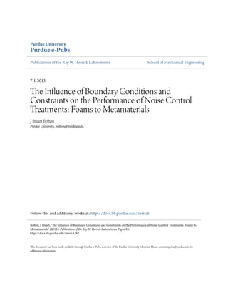 Purdue University
Purdue e-Pubs
Publications of the Ray W. Herrick Laboratories School of Mechanical Engineering
7-1-2013
The Influence of Boundary Conditions and
Constraints on the Performance of Noise Control
Treatments: Foams to Metamaterials
J Stuart Bolton
Purdue University, bolton@purdue.edu
Follow this and additional works at: http://docs.lib.purdue.edu/herrick
This document has been made available through Purdue e-Pubs, a service of the Purdue University Libraries. Please contact epubs@purdue.edu for
additional information.
Bolton, J Stuart, "The Influence of Boundary Conditions and Constraints on the Performance of Noise Control Treatments: Foams to
Metamaterials" (2013). Publications of the Ray W. Herrick Laboratories. Paper 82.
http://docs.lib.purdue.edu/herrick/82
 