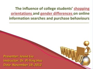 The influence of college students’ shopping
    orientations and gender differences on online
   information searches and purchase behaviours




Presenter: Jessie Liu
Instructor: Dr. Pi-Ying Hsu
Date: November 19, 2012                         1
 