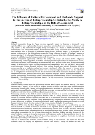 Civil and Environmental Research www.iiste.org
ISSN 2224-5790 (Paper) ISSN 2225-0514 (Online)
Vol.3, No.7, 2013
79
The Influence of Cultural Environment and Husbands’ Support
to the Success of Enterpreneurship Mediated by the Ability to
Enterpreneurship and the Role of Government
(Studies on women native trader community in traditional market in Jayapura)
Diah Lydianingtias1*
, Djumilah Zain2
, Solimun3
and Mintarti Rahayu4
1. Department of Public Works Papua-Indonesia
2. Faculty of Economics and Business Universitas of Brawijaya, Malang - Indonesia
3. Basic Science Faculty University of Brawijaya, Malang – Indonesia
4. Faculty of Economics and Business Universitas of Brawijaya, Malang - Indonesia
*E-mail of corresponding author : diahcipka@gmail.com
Abstract
Cultural communities living in Papua province, especially society in Jayapura is dominantly have
agricultural/farm and a pig husbandry. However, agricultural activities/field is not oriented on the market, but
only oriented to the fulfillment of everyday family consumption, as a means to establish familiarity with
relatives/other close family and to improve the social status in the society. Discussion of the direct influence of
these variables, refer to the results of hypothesis testing of direct influence, namely: 1) the influence of the
cultural environment on the ability of entrepreneurship, 2) the effect on the ability of husband's support to
entrepreneurship, 3) the influence of the cultural environment of success, 4) the effect of husband's support to the
success of, and 5) the impact of entrepreneurship skills for success.
Cultural environment significantly influence the ability and success of women traders indigenous
entrepreneurship. Further support for the husband actually significant negative effect on entrepreneurial success,
and do not significantly affect the increase in entrepreneurship skills. Negative effects occur because the husband
support the wife operating results used for consumptive purposes (tobacco, areca nut, and liquor), which could
result in domestic violence (Domestic Violence) if the husband demands were not met. Besides the ability to
entrepreneurship as a mediating cultural environment significantly affect the success of women native
entrepreneurs traders. Role of direct government is not to increase entrepreneurial success and also not able to
act to strengthen the relationship between the environment and cultural moderation husband's support for
entrepreneurial success. This study was able to prove originality integrated model of the relationship between the
cultural environment of the indigenous women's business success is mediated by the ability of entrepreneurship.
Keywords: Cultural Environment, Husbands’ Support, The role of government, Entrepreneurship and Business
Success ability.
1. Introduction
Papuans farming culture shows the polarization between ethnic Papuan non Papuan ethnicity. Non-ethnic
Papuans have a mastery of the skills of modern farming techniques and have more economic-oriented
agribusiness. Instead, ethnic Papuans still oriented on subsistence activities, the economy is still low motivation,
culture and communal farming is still controlled by the norms and procedures of the local customs and a strong
link between individual farmers with land and customary institutions.
Community activities in the field of animal husbandry can be said to be a social investment, because the
ownership of livestock, especially pigs reflects the social status of a family. Livestock are commonly used in
various socio-cultural activities, including the dowry and as an offering for use within the custom event, guests
welcome ceremony and other traditional events. Because pigs have a high social value then generally rarely sold
to meet daily needs. In addition, the number of pigs that is usually used as the measurement of wealth is owned
by a person (social status). Growing number of pigs owned, meaning the higher the social status.
Mansoben (1995), states that from the point of view of the Papuan people, work is a social activity and not
market oriented. So, market orientation is reviewed as less important, because the process of production in
Papuans agricultural sector only produces the commodity they consume, such as tubers. They were not having
any idea to produce another commodity that can be profitable or generate more leverage. This is in contrast with
other ethnic communities who live in Papua. Other ethnicities have been thinking and doing farming with the
aim of producing a surplus in the market economy to profit/maximum results. So the respect for the time, for the
people of Papua, time is free goods, their work does not have a target in its completion. Completion of a task can
be completed according to their wants and wishes.
The role of women in the economic culture of Papua family is very dominant. The women are the main
economic driver in carrying out agricultural activities and livestock. Except to prepare the land, the
 