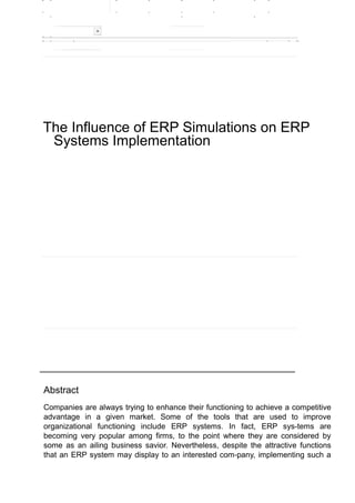 The Influence of ERP Simulations on ERP 
Systems Implementation 
Abstract 
Companies are always trying to enhance their functioning to achieve a competitive 
advantage in a given market. Some of the tools that are used to improve 
organizational functioning include ERP systems. In fact, ERP sys-tems are 
becoming very popular among firms, to the point where they are considered by 
some as an ailing business savior. Nevertheless, despite the attractive functions 
that an ERP system may display to an interested com-pany, implementing such a 
 