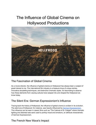 The Influence of Global Cinema on
Hollywood Productions
The Fascination of Global Cinema
As a movie director, the influence of global cinema on Hollywood has always been a subject of
great interest to me. The international film industry is a treasure trove of unique stories,
innovative storytelling techniques, and distinctive cinematic styles. It's fascinating to observe
how these elements from varying cultures have seeped into and shaped the Hollywood we
know today.
The Silent Era: German Expressionism's Influence
Tracing back the history of Hollywood, the influence of global cinema is evident in its evolution.
The silent era of Hollywood, for instance, was heavily influenced by German Expressionism.
This influence can be seen in classic films such as "The Cabinet of Dr. Caligari" where dramatic
lighting and distorted sets were used to portray mood and emotions, an attribute characteristic
of German Expressionism.
The French New Wave's Impact
 