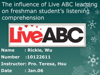 The influence of Live ABC learning
on freshman student’s listening
comprehension




Name      : Rickie, Wu
Number    :10122611
Instructor: Pro. Teresa, Hsu
Date      : Jan.06
 