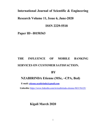 1
International Journal of Scientific & Engineering
Research Volume 11, Issue 6, June-2020
ISSN 2229-5518
Paper ID -I0150363
THE INFLUENCE OF MOBILE BANKING
SERVICES ON CUSTOMER SATISFACTION.
BY
NZABIRINDA Etienne (MSc, ~CPA, Bed)
E-mail: etienne.nzabirinda@gmail.com
Linkedin: https://www.linkedin.com/in/nzabirinda-etienne-963176125/
Kigali March 2020
 