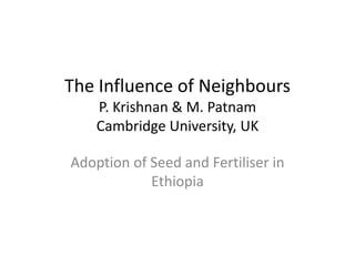The Influence of Neighbours
    P. Krishnan & M. Patnam
    Cambridge University, UK

Adoption of Seed and Fertiliser in
            Ethiopia
 