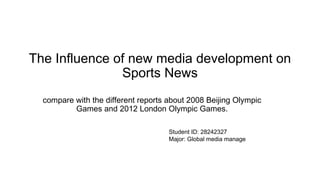 The Influence of new media development on
Sports News
compare with the different reports about 2008 Beijing Olympic
Games and 2012 London Olympic Games.
Student ID: 28242327
Major: Global media manage
 