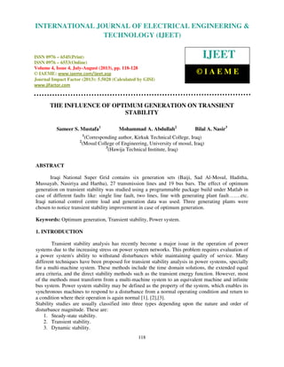 International Journal of Electrical Engineering and Technology (IJEET), ISSN 0976 –
6545(Print), ISSN 0976 – 6553(Online) Volume 4, Issue 4, July-August (2013), © IAEME
118
THE INFLUENCE OF OPTIMUM GENERATION ON TRANSIENT
STABILITY
Sameer S. Mustafa1
Mohammad A. Abdullah2
Bilal A. Nasir3
1
(Corresponding author, Kirkuk Technical College, Iraq)
2
(Mosul College of Engineering, University of mosul, Iraq)
3
(Hawija Technical Institute, Iraq)
ABSTRACT
Iraqi National Super Grid contains six generation sets (Baiji, Sad Al-Mosul, Haditha,
Mussayab, Nasiriya and Hartha), 27 transmission lines and 19 bus bars. The effect of optimum
generation on transient stability was studied using a programmable package build under Matlab in
case of different faults like: single line fault, two lines, line with generating plant fault…….etc.
Iraqi national control centre load and generation data was used. Three generating plants were
chosen to notice transient stability improvement in case of optimum generation.
Keywords: Optimum generation, Transient stability, Power system.
1. INTRODUCTION
Transient stability analysis has recently become a major issue in the operation of power
systems due to the increasing stress on power system networks. This problem requires evaluation of
a power system's ability to withstand disturbances while maintaining quality of service. Many
different techniques have been proposed for transient stability analysis in power systems, specially
for a multi-machine system. These methods include the time domain solutions, the extended equal
area criteria, and the direct stability methods such as the transient energy function. However, most
of the methods must transform from a multi-machine system to an equivalent machine and infinite
bus system. Power system stability may be defined as the property of the system, which enables its
synchronous machines to respond to a disturbance from a normal operating condition and return to
a condition where their operation is again normal [1], [2],[3].
Stability studies are usually classified into three types depending upon the nature and order of
disturbance magnitude. These are:
1. Steady-state stability.
2. Transient stability.
3. Dynamic stability.
INTERNATIONAL JOURNAL OF ELECTRICAL ENGINEERING &
TECHNOLOGY (IJEET)
ISSN 0976 – 6545(Print)
ISSN 0976 – 6553(Online)
Volume 4, Issue 4, July-August (2013), pp. 118-128
© IAEME: www.iaeme.com/ijeet.asp
Journal Impact Factor (2013): 5.5028 (Calculated by GISI)
www.jifactor.com
IJEET
© I A E M E
 
