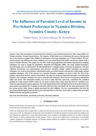 ISSN 2349-7831
International Journal of Recent Research in Social Sciences and Humanities (IJRRSSH)
Vol. 3, Issue 1, pp: (216-223), Month: January - March 2016, Available at: www.paperpublications.org
Page | 216
Paper Publications
The Influence of Parental Level of Income in
Pre-School Preference in Nyamira Division,
Nyamira County- Kenya
1
Margret Omare, 2
Dr Charles Odongo, 3
Dr. BenardMwebi
Masters of Education in Early Childhood development school of Education of Jaramogi Oginga Odinga University
Abstract: This study investigates the parental level of income in pre-school preference for their young children in
Nyamira division, Nyamira county-Kenya. The objective of this study was to determine the sources that parents
use to earn income to support their children in preschools. The target population was 79 head teachers, 227 pre-
school teachers and 4200 parents whose children are in pre-school from both public and private schools from 3
zones in Nyamira Division. The sample size was 10% of the target population and random and purposive sampling
techniques was used to sample the population, Mugenda and Mugenda (2006). The study adopted descriptive
research design and was informed by the Bromfenbrenner’s ecological theory of human development. The data
collection instruments were questionnaires and interview schedules. Simple random techniques and purpose
techniques were used to select primary school head teacher, pre-school teachers and parents. Using simple random
sampling techniques, 10% of the parents were selected. Purposive sampling was used to select the 10% of for
primary school head teachers and pre-school head. The data was analyzed using both descriptive and inferential
statistics. The descriptive statistics was used to describe and summarize data in form of frequencies distribution
tables and means. The inferential statistics was used to make inference sand draw conclusions.The statistical
package for social sciences (SSPS) version 22 was used to analyze data. Those from the interview schedules were
analyzed using thematic analysis approach. The study found that parents with high income levels preferred private
and expensive preschools due to quality of education offered in those preschools. On the other hand parents with
low income prefer either cheap or public preschools for their children. The key recommendation was that the
government should support parents with grants and small loans so that they can be able to support their preschool
children in better and quality preschools.
Keywords: Parental income, preschools, preference, education, influence.
1. INTRODUCTION
Parents and the family environment have an important impact on the type of the school the child learns and also determine
the health of the child, Behrman (1997)
Child care Department (2014) argues that it is likely the able parents prefer to take their children to preschools. Since the
early years of life are important in forming the better foundation for health development and providing the children and
their families the opportunity to reach their full potential, many children in developing countries are not able to develop
fully because of serious characteristics of their parents. There is lack of cost effectiveness of preschools in developing
counties compared to developed countries. In Northern Ireland children are entitled to free preschool for a year before
they start their first year of primary school.
 