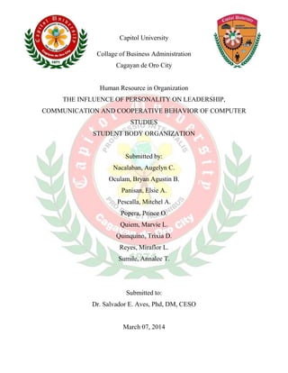 Capitol University
Collage of Business Administration
Cagayan de Oro City
Human Resource in Organization
THE INFLUENCE OF PERSONALITY ON LEADERSHIP,
COMMUNICATION AND COOPERATIVE BEHAVIOR OF COMPUTER
STUDIES
STUDENT BODY ORGANIZATION
Submitted by:
Nacalaban, Augelyn C.
Oculam, Bryan Agustin B.
Panisan, Elsie A.
Pescalla, Mitchel A.
Popera, Prince O.
Quiem, Marvie L.
Quinquino, Trixia D.
Reyes, Miraflor L.
Sumile, Annalee T.
Submitted to:
Dr. Salvador E. Aves, Phd, DM, CESO
March 07, 2014
 