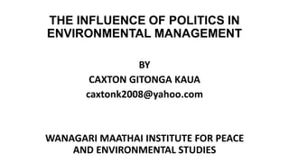 THE INFLUENCE OF POLITICS IN
ENVIRONMENTAL MANAGEMENT
BY
CAXTON GITONGA KAUA
caxtonk2008@yahoo.com
WANAGARI MAATHAI INSTITUTE FOR PEACE
AND ENVIRONMENTAL STUDIES
 
