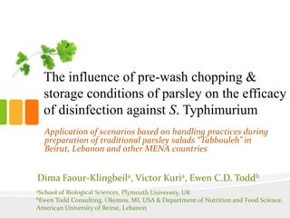 The influence of pre-wash chopping &
storage conditions of parsley on the efficacy
of disinfection against S. Typhimurium
Dima Faour-Klingbeila, Victor Kuria, Ewen C.D. Toddb
aSchool of Biological Sciences, Plymouth University, UK
bEwen Todd Consulting, Okemos, MI, USA & Department of Nutrition and Food Science,
American University of Beirut, Lebanon
Application of scenarios based on handling practices during
preparation of traditional parsley salads “Tabbouleh” in
Beirut, Lebanon and other MENA countries
 