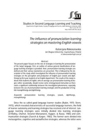 Studies in Second Language Learning and Teaching 
Department of English Studies, Faculty of Pedagogy and Fine Arts, Adam Mickiewicz University, Kalisz 
SSLLT 2 (3). 391-413 
http://www.ssllt.amu.edu.pl 
The influence of pronunciation learning 
strategies on mastering English vowels 
Katarzyna Rokoszewska 
Jan Dųugosz University, Czħstochowa, Poland 
k.rokoszewska@ajd.czest.pl 
391 
Abstract 
The present paper focuses on the role of strategies in learning the pronunciation 
of the target language. First, an outline of various general classifications of lan-guage 
learning strategies is provided. Next, pronunciation learning strategies are 
defined and their various taxonomies are presented. This is followed by the de-scription 
of the study which investigated the influence of pronunciation learning 
strategies on the perception and production of English pure vowels and diph-thongs 
by first-year students of an English department. The results of the study in-dicate 
that students of English, who on average use pronunciation learning strate-gies 
rather occasionally, should receive some strategy-based instruction as there 
exists a significant relationship between the investigated phenomena, especially 
between the use of pronunciation learning strategies and the production of Eng-lish 
monophthongs and diphthongs. 
Keywords: pronunciation learning strategies, vowels, diphthongs, 
monophthongs 
Since the so called good language learner studies (Rubin, 1975; Stern, 
1975), which revealed characteristics of successful language learners, the field 
of learner autonomy and learning strategies has received a lot of interest. Lan-guage 
learning strategies were initially divided into learning strategies 
(O’Malley, Chamot, Stewner-Manzanares, Kupper, & Russo, 1985) and com-munication 
strategies (Faerch & Kasper, 1983). The former were divided into 
metacognitive, cognitive and socioaffective strategies, whereas the latter were 
 