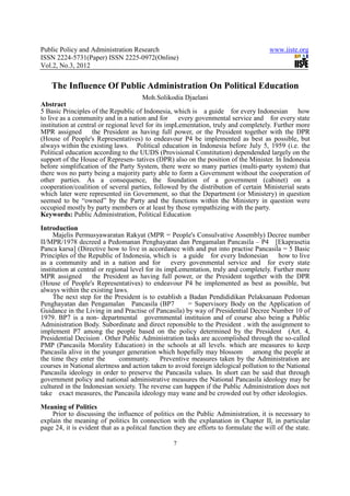Public Policy and Administration Research                                              www.iiste.org
ISSN 2224-5731(Paper) ISSN 2225-0972(Online)
Vol.2, No.3, 2012


    The Influence Of Public Administration On Political Education
                                       Moh.Solikodia Djaelani
Abstract
5 Basic Principles of the Republic of Indonesia, which is a guide for every Indonesian how
to live as a community and in a nation and for       every govenmental service and for every state
institution at central or regional level for its impLementation, truly and completely. Further more
MPR assigned the President as having full power, or the President together with the DPR
(House of People's Representatives) to endeavour P4 be implemented as best as possible, but
always within the existing laws. Political education in Indonesia before July 5, 1959 (i.e. the
Political education according to the UUDS (Provisional Constitution) dependended largely on the
support of the House of Represen- tatives (DPR) also on the position of the Minister. In Indonesia
before simplification of the Party System, there were so many parties (multi-party system) that
there wos no party being a majority party able to form a Government without the cooperation of
other parties. As a consequence, the foundation of a government (cabinet) on a
cooperation/coalition of several parties, followed by the distribution of certain Ministerial seats
which later were represented iin Government, so that the Department (or Ministery) in question
seemed to be “owned” by the Party and the functions within the Ministery in question were
occupied mostly by party members or at least by those sympathizing with the party.
Keywords: Public Administration, Political Education

Introduction
     Majelis Permusyawaratan Rakyat (MPR = People's Consulvative Assembly) Decree number
II/MPR/1978 decreed a Pedomanan Penghayatan dan Pengamalan Pancasila – P4 [Ekaprasetia
Panca karsa] (Directive how to live in accordance with and put into practise Pancasila = 5 Basic
Principles of the Republic of Indonesia, which is a guide for every Indonesian           how to live
as a community and in a nation and for every govenmental service and for every state
institution at central or regional level for its impLementation, truly and completely. Further more
MPR assigned the President as having full power, or the President together with the DPR
(House of People's Representatives) to endeavour P4 be implemented as best as possible, but
always within the existing laws.
     The next step for the President is to establish a Badan Pendididikan Pelaksanaan Pedoman
Penghayatan dan Pengamalan Pancasila (BP7                = Supervisory Body on the Application of
Guidance in the Living in and Practise of Pancasila) by way of Presidential Decree Number 10 of
1979. BP7 is a non- departmental governmental instituion and of course also being a Public
Administration Body. Subordinate and direct reponsible to the President . with the assignment to
implement P7 among the people based on the policy determined by the President (Art. 4,
Presidential Decision . Other Public Administration tasks are accomplished through the so-called
PMP (Pancasila Morality Education) in the schools at all levels. which are measures to keep
Pancasila alive in the younger generation which hopefully may blossom          among the people at
the time they enter the        communty.       Preventive measures taken by the Administration are
courses in National alertness and action taken to avoid foreign idelogical pollution to the National
Pancasila ideology in order to preserve the Pancasila values. In short can be said that through
government policy and national administrative measures the National Pancasila ideology may be
cultured in the Indonesian soxiety. The reverse can happen if the Public Administration does not
take exact measures, the Pancasila ideology may wane and be crowded out by other ideologies.

Meaning of Politics
    Prior to discussing the influence of politics on the Public Administration, it is necessary to
explain the meaning of politics In connection with the explanation in Chapter II, in particular
page 24, it is evident that as a politcal function they are efforts to formulate the will of the state.

                                                  7
 
