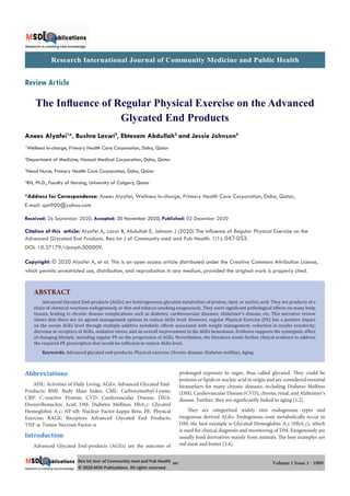 Research International Journal of Community Medicine and Public Health
Rea Int Jour of Community med and Pub Health
© 2020 MSD Publica ons. All rights reserved.
047 Volume 1 Issue 1 - 1009
Review Article
The Inﬂuence of Regular Physical Exercise on the Advanced
Glycated End Products
Anees Alyafei1
*, Bushra Laswi2
, Ebtesam Abdullah3
and Jessie Johnson4
1
Wellness In-charge, Primary Health Care Corporation, Doha, Qatar
2
Department of Medicine, Hamad Medical Corporation, Doha, Qatar
3
Head Nurse, Primary Health Care Corporation, Doha, Qatar
4
RN, Ph.D., Faculty of Nursing, University of Calgary, Qatar
*Address for Correspondence: Anees Alyafei, Wellness In-charge, Primary Health Care Corporation, Doha, Qatar,
E-mail: qat900@yahoo.com
Received: 26 September 2020; Accepted: 30 November 2020; Published: 02 December 2020
Citation of this article: Alyafei A, Laswi B, Abdullah E, Johnson J (2020) The Influence of Regular Physical Exercise on the
Advanced Glycated End Products. Rea Int J of Community med and Pub Health. 1(1): 047-053.
DOI: 10.37179/rijcmph.000009.
Copyright: © 2020 Alyafei A, et al. This is an open access article distributed under the Creative Commons Attribution License,
which permits unrestricted use, distribution, and reproduction in any medium, provided the original work is properly cited.
ABSTRACT
Advanced Glycated End-products (AGEs) are heterogeneous glycated metabolites of protein, lipid, or nucleic acid. They are products of a
chain of chemical reactions endogenously or diet and tobacco smoking exogenously. They exert signi icant pathological effects on many body
tissues, leading to chronic disease complications such as diabetes, cardiovascular diseases, Alzheimer’s disease, etc. This narrative review
shows that there are no agreed management options to reduce AGEs level. However, regular Physical Exercise (PE) has a positive impact
on the serum AGEs level through multiple additive metabolic effects associated with weight management, reduction in insulin sensitivity,
decrease in receptors of AGEs, oxidative stress, and an overall improvement in the AGEs hemostasis. Evidence supports the synergistic effect
of changing lifestyle, including regular PE on the progression of AGEs. Nevertheless, the literature needs further clinical evidence to address
the required PE prescription that would be suf icient to reduce AGEs level.
Keywords: Advanced glycated end-products; Physical exercise; Chronic disease; Diabetes mellitus; Aging
Abbreviations
ADL: Activities of Daily Living; AGEs: Advanced Glycated End-
Products; BMI: Body Mass Index; CML: Carboxymethyl-Lysine;
CRP: C-reactive Protein; CVD: Cardiovascular Disease; DNA:
Deoxyribonucleic Acid; DM: Diabetes Mellitus; HbA1
c: Glycated
Hemoglobin A1
c; NF-κB: Nuclear Factor-kappa Beta; PE: Physical
Exercise; RAGE: Receptors Advanced Glycated End Products;
TNF-α: Tumor Necrosis Factor-α
Introduction
Advanced Glycated End-products (AGEs) are the outcome of
prolonged exposure to sugar, thus called glycated. They could be
proteins or lipids or nucleic acid in origin and are considered essential
biomarkers for many chronic diseases, including Diabetes Mellitus
(DM), Cardiovascular Disease (CVD), chronic renal, and Alzheimer’s
disease. Further, they are significantly linked to aging [1,2].
They are categorized widely into endogenous types and
exogenous derived AGEs. Endogenous ones metabolically occur in
DM; the best example is Glycated Hemoglobin A1
c (HbA1
c), which
is used for clinical diagnosis and monitoring of DM. Exogenously are
usually food derivatives mainly from animals. The best examples are
red meat and butter [3,4].
 
