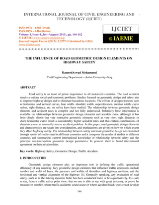 International Journal of Civil Engineering and Technology (IJCIET), ISSN 0976 – 6308 (Print),
ISSN 0976 – 6316(Online) Volume 4, Issue 4, July-August (2013), © IAEME
146
THE INFLUENCE OF ROAD GEOMETRIC DESIGN ELEMENTS ON
HIGHWAY SAFETY
HameedAswad Mohammed
Civil Engineering Department – Anbar University- Iraq
ABSTRACT
Road safety is an issue of prime importance in all motorized countries. The road accident
results a serious social and economic problems. Studies focused on geometric design and safety aim
to improve highway design and to eliminate hazardous locations. The effects of design elements such
as horizontal and vertical curves, lane width, shoulder width, superelevation, median width, curve
radius, sight distance, etc. on safety have been studied. The relationship between geometric design
elements and accident rates is complex and not fully understood. Relatively little information is
available on relationships between geometric design elements and accident rates. Although it has
been clearly shown that very restrictive geometric elements such as very short sight distances or
sharp horizontal curve result a considerably higher accident rates and that certain combinations of
elements cause an unusually severe accident problem. In this paper, road geometric design elements
and characteristics are taken into consideration, and explanations are given on how to which extent
they affect highway safety. The relationship between safety and road geometric design are examined
through results of studies mad in different countries and it compares the results of studies in different
countries and summarizes current international knowledge of relationship between safety and the
principal non-intersection geometric design parameters. In general, there is broad international
agreement on these relationships.
Key words: Highway Safety, Geometric Design, Traffic Accident
1. INTRODUCTION
Geometric design elements play an important role in defining the traffic operational
efficiency of any roadway. Key geometric design elements that influence traffic operations include
number and width of lanes, the presence and widths of shoulders and highway medians, and the
horizontal and vertical alignment of the highway [1]. Generally speaking, any evaluation of road
safety, such as in the driving dynamic field, has been conducted more or less qualitatively. It is safe
to say, from a traffic safety point view, that no one is able to say with great certainty, or prove by
measure or number, where traffic accidents could occur or where accident black spots could develop
INTERNATIONAL JOURNAL OF CIVIL ENGINEERING AND
TECHNOLOGY (IJCIET)
ISSN 0976 – 6308 (Print)
ISSN 0976 – 6316(Online)
Volume 4, Issue 4, July-August (2013), pp. 146-162
© IAEME: www.iaeme.com/ijciet.asp
Journal Impact Factor (2013): 5.3277 (Calculated by GISI)
www.jifactor.com
IJCIET
© IAEME
 